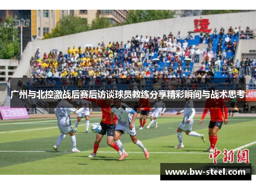 广州与北控激战后赛后访谈球员教练分享精彩瞬间与战术思考